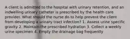 A client is admitted to the hospital with urinary retention, and an indwelling urinary catheter is prescribed by the health care provider. What should the nurse do to help prevent the client from developing a urinary tract infection? 1. Assess urine specific gravity 2. Maintain the prescribed hydration 3. Collect a weekly urine specimen 4. Empty the drainage bag frequently