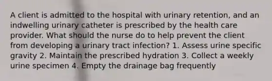 A client is admitted to the hospital with urinary retention, and an indwelling urinary catheter is prescribed by the health care provider. What should the nurse do to help prevent the client from developing a urinary tract infection? 1. Assess urine specific gravity 2. Maintain the prescribed hydration 3. Collect a weekly urine specimen 4. Empty the drainage bag frequently