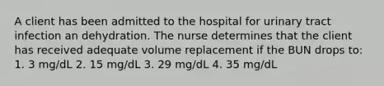 A client has been admitted to the hospital for urinary tract infection an dehydration. The nurse determines that the client has received adequate volume replacement if the BUN drops to: 1. 3 mg/dL 2. 15 mg/dL 3. 29 mg/dL 4. 35 mg/dL