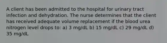 A client has been admitted to the hospital for urinary tract infection and dehydration. The nurse determines that the client has received adequate volume replacement if the blood urea nitrogen level drops to: a) 3 mg/dL b) 15 mg/dL c) 29 mg/dL d) 35 mg/dL