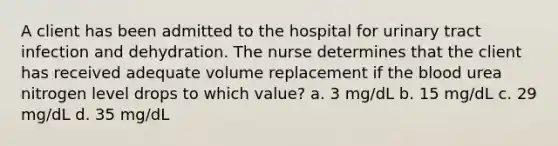 A client has been admitted to the hospital for urinary tract infection and dehydration. The nurse determines that the client has received adequate volume replacement if the blood urea nitrogen level drops to which value? a. 3 mg/dL b. 15 mg/dL c. 29 mg/dL d. 35 mg/dL