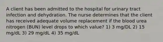 A client has been admitted to the hospital for urinary tract infection and dehydration. The nurse determines that the client has received adequate volume replacement if the blood urea nitrogen (BUN) level drops to which value? 1) 3 mg/DL 2) 15 mg/dL 3) 29 mg/dL 4) 35 mg/dL