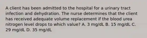 A client has been admitted to the hospital for a <a href='https://www.questionai.com/knowledge/kN6ArhoJHF-urinary-tract-infection' class='anchor-knowledge'>urinary tract infection</a> and dehydration. The nurse determines that the client has received adequate volume replacement if <a href='https://www.questionai.com/knowledge/k7oXMfj7lk-the-blood' class='anchor-knowledge'>the blood</a> urea nitrogen level drops to which value? A. 3 mg/dL B. 15 mg/dL C. 29 mg/dL D. 35 mg/dL