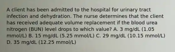 A client has been admitted to the hospital for urinary tract infection and dehydration. The nurse determines that the client has received adequate volume replacement if the blood urea nitrogen (BUN) level drops to which value? A. 3 mg/dL (1.05 mmol/L) B. 15 mg/dL (5.25 mmol/L) C. 29 mg/dL (10.15 mmol/L) D. 35 mg/dL (12.25 mmol/L)