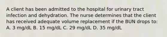 A client has been admitted to the hospital for urinary tract infection and dehydration. The nurse determines that the client has received adequate volume replacement if the BUN drops to: A. 3 mg/dL B. 15 mg/dL C. 29 mg/dL D. 35 mg/dL