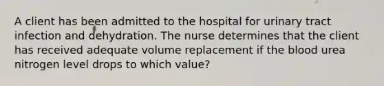 A client has been admitted to the hospital for urinary tract infection and dehydration. The nurse determines that the client has received adequate volume replacement if the blood urea nitrogen level drops to which value?