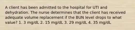 A client has been admitted to the hospital for UTI and dehydration. The nurse determines that the client has received adequate volume replacement if the BUN level drops to what value? 1. 3 mg/dL 2. 15 mg/dL 3. 29 mg/dL 4. 35 mg/dL