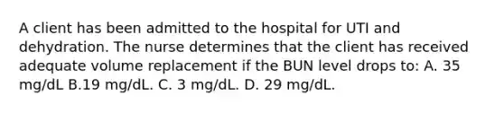 A client has been admitted to the hospital for UTI and dehydration. The nurse determines that the client has received adequate volume replacement if the BUN level drops to: A. 35 mg/dL B.19 mg/dL. C. 3 mg/dL. D. 29 mg/dL.