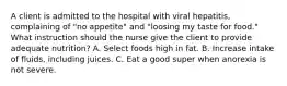 A client is admitted to the hospital with viral hepatitis, complaining of "no appetite" and "loosing my taste for food." What instruction should the nurse give the client to provide adequate nutrition? A. Select foods high in fat. B. Increase intake of fluids, including juices. C. Eat a good super when anorexia is not severe.