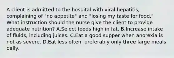 A client is admitted to the hospital with viral hepatitis, complaining of "no appetite" and "losing my taste for food." What instruction should the nurse give the client to provide adequate nutrition? A.Select foods high in fat. B.Increase intake of fluids, including juices. C.Eat a good supper when anorexia is not as severe. D.Eat less often, preferably only three large meals daily.