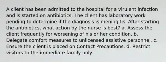 A client has been admitted to the hospital for a virulent infection and is started on antibiotics. The client has laboratory work pending to determine if the diagnosis is meningitis. After starting the antibiotics, what action by the nurse is best? a. Assess the client frequently for worsening of his or her condition. b. Delegate comfort measures to unlicensed assistive personnel. c. Ensure the client is placed on Contact Precautions. d. Restrict visitors to the immediate family only.