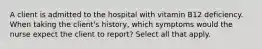 A client is admitted to the hospital with vitamin B12 deficiency. When taking the client's history, which symptoms would the nurse expect the client to report? Select all that apply.