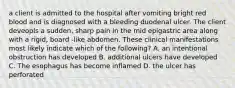 a client is admitted to the hospital after vomiting bright red blood and is diagnosed with a bleeding duodenal ulcer. The client deveopls a sudden, sharp pain in the mid epigastric area along with a rigid, board -like abdomen. These clinical manifestations most likely indicate which of the following? A. an intentional obstruction has developed B. additional ulcers have developed C. The esophagus has become inflamed D. the ulcer has perforated