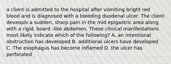 a client is admitted to the hospital after vomiting bright red blood and is diagnosed with a bleeding duodenal ulcer. The client deveopls a sudden, sharp pain in the mid epigastric area along with a rigid, board -like abdomen. These clinical manifestations most likely indicate which of the following? A. an intentional obstruction has developed B. additional ulcers have developed C. The esophagus has become inflamed D. the ulcer has perforated