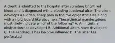 A client is admitted to the hospital after vomiting bright red blood and is diagnosed with a bleeding duodenal ulcer. The client develops a sudden, sharp pain in the mid epigastric area along with a rigid, board-like abdomen. These clinical manifestations most likely indicate which of the following? A. An intestinal obstruction has developed B. Additional ulcers have developed C. The esophagus has become inflamed D. The ulcer has perforated