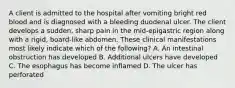 A client is admitted to the hospital after vomiting bright red blood and is diagnosed with a bleeding duodenal ulcer. The client develops a sudden, sharp pain in the mid-epigastric region along with a rigid, board-like abdomen. These clinical manifestations most likely indicate which of the following? A. An intestinal obstruction has developed B. Additional ulcers have developed C. The esophagus has become inflamed D. The ulcer has perforated