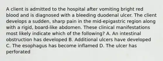 A client is admitted to the hospital after vomiting bright red blood and is diagnosed with a bleeding duodenal ulcer. The client develops a sudden, sharp pain in the mid-epigastric region along with a rigid, board-like abdomen. These clinical manifestations most likely indicate which of the following? A. An intestinal obstruction has developed B. Additional ulcers have developed C. The esophagus has become inflamed D. The ulcer has perforated