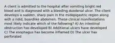 A client is admitted to the hospital after vomiting bright red blood and is diagnosed with a bleeding duodenal ulcer. The client develops a sudden, sharp pain in the midepigastric region along with a ridid, boardlike abdomen. These clinical manifestations most likely indicate which of the following? A) An intestinal obstruction has developed B) Additional ulcers have developed C) The esophagus has become inflamed D) The ulcer has perforated