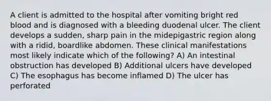 A client is admitted to the hospital after vomiting bright red blood and is diagnosed with a bleeding duodenal ulcer. The client develops a sudden, sharp pain in the midepigastric region along with a ridid, boardlike abdomen. These clinical manifestations most likely indicate which of the following? A) An intestinal obstruction has developed B) Additional ulcers have developed C) The esophagus has become inflamed D) The ulcer has perforated