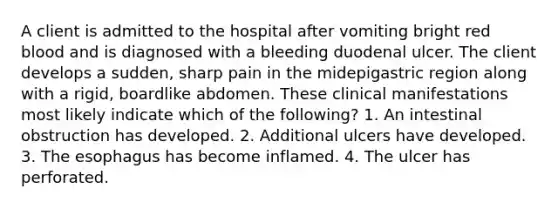 A client is admitted to the hospital after vomiting bright red blood and is diagnosed with a bleeding duodenal ulcer. The client develops a sudden, sharp pain in the midepigastric region along with a rigid, boardlike abdomen. These clinical manifestations most likely indicate which of the following? 1. An intestinal obstruction has developed. 2. Additional ulcers have developed. 3. The esophagus has become inflamed. 4. The ulcer has perforated.