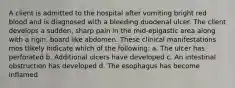 A client is admitted to the hospital after vomiting bright red blood and is diagnosed with a bleeding duodenal ulcer. The client develops a sudden, sharp pain in the mid-epigastic area along with a rigin, board like abdomen. These clinical manifestations mos tlikely indicate which of the following: a. The ulcer has perforated b. Additional ulcers have developed c. An intestinal obstruction has developed d. The esophagus has become inflamed