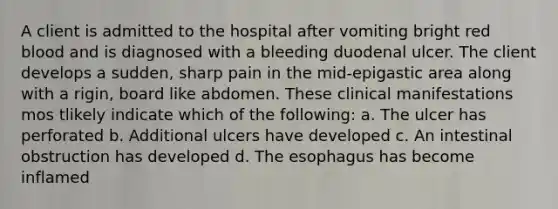 A client is admitted to the hospital after vomiting bright red blood and is diagnosed with a bleeding duodenal ulcer. The client develops a sudden, sharp pain in the mid-epigastic area along with a rigin, board like abdomen. These clinical manifestations mos tlikely indicate which of the following: a. The ulcer has perforated b. Additional ulcers have developed c. An intestinal obstruction has developed d. The esophagus has become inflamed