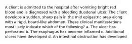 A client is admitted to the hospital after vomiting bright red blood and is diagnosed with a bleeding duodenal ulcer. The client develops a sudden, sharp pain in the mid epigastric area along with a rigid, board-like abdomen. These clinical manifestations most likely indicate which of the following? a. The ulcer has perforated b. The esophagus has become inflamed c. Additional ulcers have developed d. An intestinal obstruction has developed