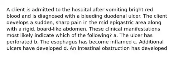 A client is admitted to the hospital after vomiting bright red blood and is diagnosed with a bleeding duodenal ulcer. The client develops a sudden, sharp pain in the mid epigastric area along with a rigid, board-like abdomen. These clinical manifestations most likely indicate which of the following? a. The ulcer has perforated b. The esophagus has become inflamed c. Additional ulcers have developed d. An intestinal obstruction has developed