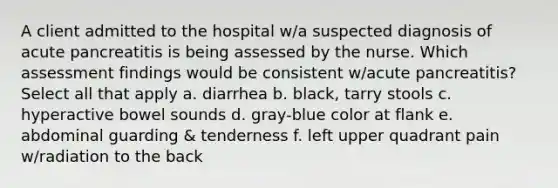 A client admitted to the hospital w/a suspected diagnosis of acute pancreatitis is being assessed by the nurse. Which assessment findings would be consistent w/acute pancreatitis? Select all that apply a. diarrhea b. black, tarry stools c. hyperactive bowel sounds d. gray-blue color at flank e. abdominal guarding & tenderness f. left upper quadrant pain w/radiation to the back