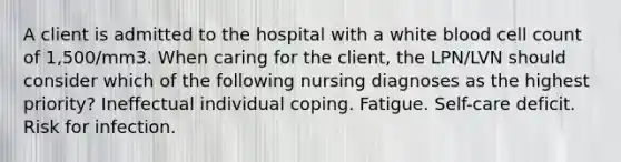 A client is admitted to the hospital with a white blood cell count of 1,500/mm3. When caring for the client, the LPN/LVN should consider which of the following nursing diagnoses as the highest priority? Ineffectual individual coping. Fatigue. Self-care deficit. Risk for infection.