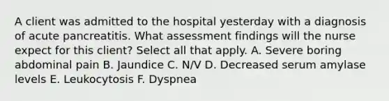 A client was admitted to the hospital yesterday with a diagnosis of acute pancreatitis. What assessment findings will the nurse expect for this client? Select all that apply. A. Severe boring abdominal pain B. Jaundice C. N/V D. Decreased serum amylase levels E. Leukocytosis F. Dyspnea