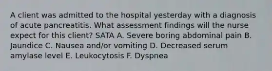 A client was admitted to the hospital yesterday with a diagnosis of acute pancreatitis. What assessment findings will the nurse expect for this client? SATA A. Severe boring abdominal pain B. Jaundice C. Nausea and/or vomiting D. Decreased serum amylase level E. Leukocytosis F. Dyspnea