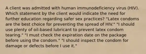 A client was admitted with human immunodeficiency virus (HIV). Which statement by the client would indicate the need for further education regarding safer sex practices? "Latex condoms are the best choice for preventing the spread of HIV." "I should use plenty of oil-based lubricant to prevent latex condom tearing." "I must check the expiration date on the package before using the condom." "I should inspect the condom for damage or defects before I use it."