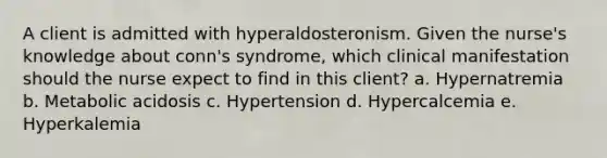 A client is admitted with hyperaldosteronism. Given the nurse's knowledge about conn's syndrome, which clinical manifestation should the nurse expect to find in this client? a. Hypernatremia b. Metabolic acidosis c. Hypertension d. Hypercalcemia e. Hyperkalemia