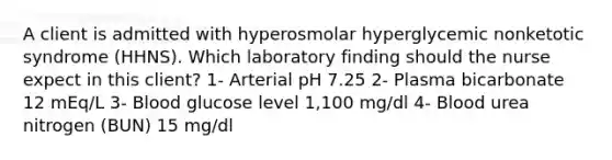 A client is admitted with hyperosmolar hyperglycemic nonketotic syndrome (HHNS). Which laboratory finding should the nurse expect in this client? 1- Arterial pH 7.25 2- Plasma bicarbonate 12 mEq/L 3- Blood glucose level 1,100 mg/dl 4- Blood urea nitrogen (BUN) 15 mg/dl