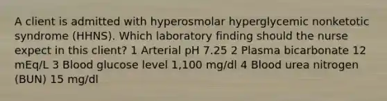 A client is admitted with hyperosmolar hyperglycemic nonketotic syndrome (HHNS). Which laboratory finding should the nurse expect in this client? 1 Arterial pH 7.25 2 Plasma bicarbonate 12 mEq/L 3 Blood glucose level 1,100 mg/dl 4 Blood urea nitrogen (BUN) 15 mg/dl