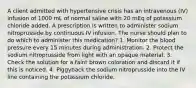 A client admitted with hypertensive crisis has an intravenous (IV) infusion of 1000 mL of normal saline with 20 mEq of potassium chloride added. A prescription is written to administer sodium nitroprusside by continuous IV infusion. The nurse should plan to do which to administer this medication? 1. Monitor the blood pressure every 15 minutes during administration. 2. Protect the sodium nitroprusside from light with an opaque material. 3. Check the solution for a faint brown coloration and discard it if this is noticed. 4. Piggyback the sodium nitroprusside into the IV line containing the potassium chloride.