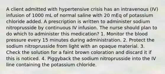 A client admitted with hypertensive crisis has an intravenous (IV) infusion of 1000 mL of normal saline with 20 mEq of potassium chloride added. A prescription is written to administer sodium nitroprusside by continuous IV infusion. The nurse should plan to do which to administer this medication? 1. Monitor the blood pressure every 15 minutes during administration. 2. Protect the sodium nitroprusside from light with an opaque material. 3. Check the solution for a faint brown coloration and discard it if this is noticed. 4. Piggyback the sodium nitroprusside into the IV line containing the potassium chloride.