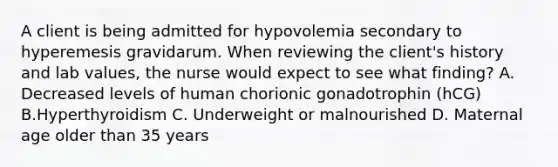 A client is being admitted for hypovolemia secondary to hyperemesis gravidarum. When reviewing the client's history and lab values, the nurse would expect to see what finding? A. Decreased levels of human chorionic gonadotrophin (hCG) B.Hyperthyroidism C. Underweight or malnourished D. Maternal age older than 35 years