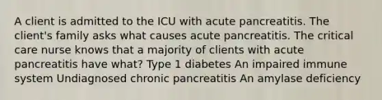 A client is admitted to the ICU with acute pancreatitis. The client's family asks what causes acute pancreatitis. The critical care nurse knows that a majority of clients with acute pancreatitis have what? Type 1 diabetes An impaired immune system Undiagnosed chronic pancreatitis An amylase deficiency