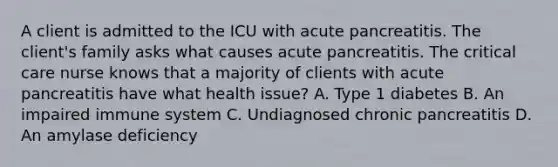 A client is admitted to the ICU with acute pancreatitis. The client's family asks what causes acute pancreatitis. The critical care nurse knows that a majority of clients with acute pancreatitis have what health issue? A. Type 1 diabetes B. An impaired immune system C. Undiagnosed chronic pancreatitis D. An amylase deficiency