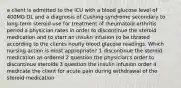 a client is admitted to the ICU with a blood glucose level of 400MG DL and a diagnosis of Cushing syndrome secondary to long-term steroid use for treatment of rheumatoid arthritis period a physician rates in order to discontinue the steroid medication and to start an insulin infusion to be titrated according to the clients hourly blood glucose readings. Which nursing action is most appropriate? 1 discontinue the steroid medication as ordered 2 question the physician's order to discontinue steroids 3 question the insulin infusion order 4 medicate the client for acute pain during withdrawal of the steroid medication