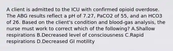 A client is admitted to the ICU with confirmed opioid overdose. The ABG results reflect a pH of 7.27, PaCO2 of 55, and an HCO3 of 26. Based on the client's condition and blood-gas analysis, the nurse must work to correct which of the following? A.Shallow respirations B.Decreased level of consciousness C.Rapid respirations D.Decreased GI motility