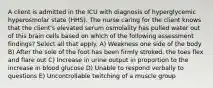 A client is admitted in the ICU with diagnosis of hyperglycemic hyperosmolar state (HHS). The nurse caring for the client knows that the client's elevated serum osmolality has pulled water out of this brain cells based on which of the following assessment findings? Select all that apply. A) Weakness one side of the body B) After the sole of the foot has been firmly stroked, the toes flex and flare out C) Increase in urine output in proportion to the increase in blood glucose D) Unable to respond verbally to questions E) Uncontrollable twitching of a muscle group