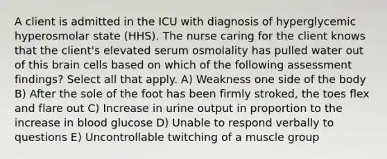 A client is admitted in the ICU with diagnosis of hyperglycemic hyperosmolar state (HHS). The nurse caring for the client knows that the client's elevated serum osmolality has pulled water out of this brain cells based on which of the following assessment findings? Select all that apply. A) Weakness one side of the body B) After the sole of the foot has been firmly stroked, the toes flex and flare out C) Increase in urine output in proportion to the increase in blood glucose D) Unable to respond verbally to questions E) Uncontrollable twitching of a muscle group