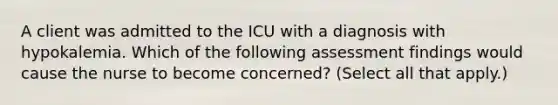 A client was admitted to the ICU with a diagnosis with hypokalemia. Which of the following assessment findings would cause the nurse to become concerned? (Select all that apply.)