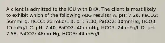 A client is admitted to the ICU with DKA. The client is most likely to exhibit which of the following ABG results? A. pH: 7.26, PaCO2: 56mmHg, HCO3: 23 mEq/L B. pH: 7.30, PaCO2: 30mmHg, HCO3: 15 mEq/L C. pH: 7.40, PaCO2: 40mmHg, HCO3: 24 mEq/L D. pH: 7.58, PaCO2: 48mmHg, HCO3: 44 mEq/L