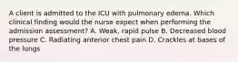 A client is admitted to the ICU with pulmonary edema. Which clinical finding would the nurse expect when performing the admission assessment? A. Weak, rapid pulse B. Decreased blood pressure C. Radiating anterior chest pain D. Crackles at bases of the lungs