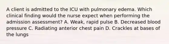 A client is admitted to the ICU with pulmonary edema. Which clinical finding would the nurse expect when performing the admission assessment? A. Weak, rapid pulse B. Decreased blood pressure C. Radiating anterior chest pain D. Crackles at bases of the lungs