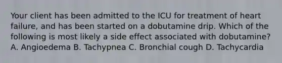 Your client has been admitted to the ICU for treatment of heart failure, and has been started on a dobutamine drip. Which of the following is most likely a side effect associated with dobutamine? A. Angioedema B. Tachypnea C. Bronchial cough D. Tachycardia